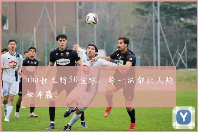 nba杜兰特50佳球，每一记都让人热血沸腾！