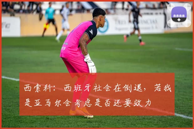 西索科：西班牙社会在倒退，若我是亚马尔会考虑是否还要效力