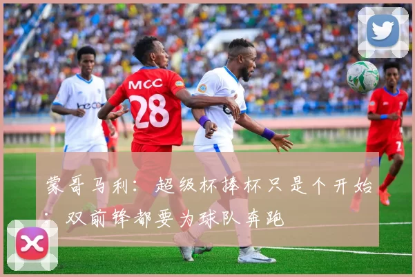 蒙哥马利：超级杯捧杯只是个开始；双前锋都要为球队奔跑