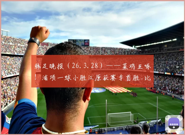 韩足晚报（26.3.28）——菜鸡互啄！浦项一球小胜江原获赛季首胜_比赛_联赛_1