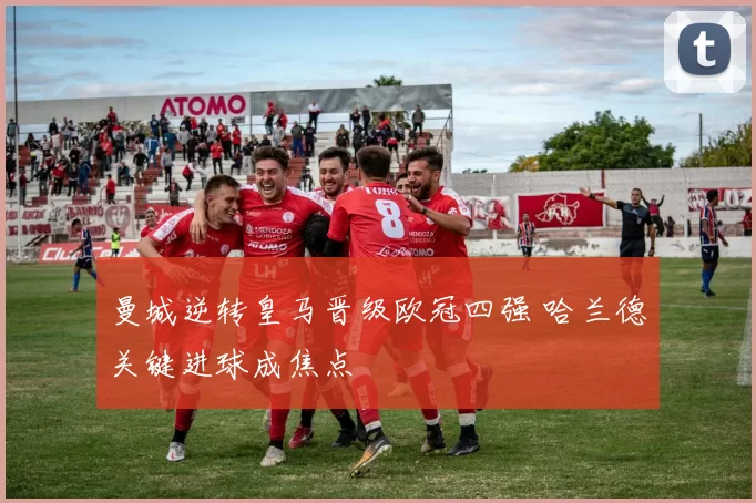 曼城逆转皇马晋级欧冠四强 哈兰德关键进球成焦点