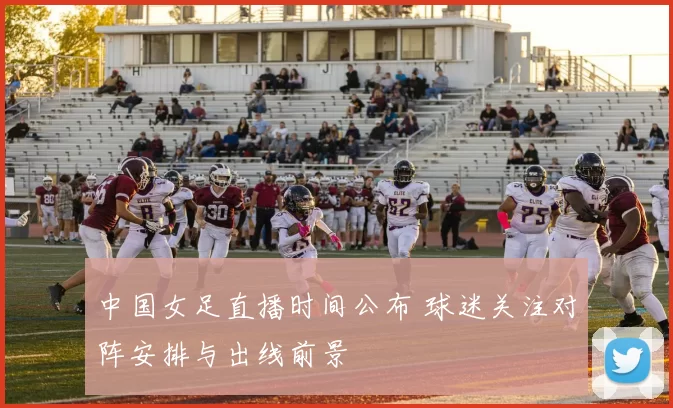 中国女足直播时间公布 球迷关注对阵安排与出线前景