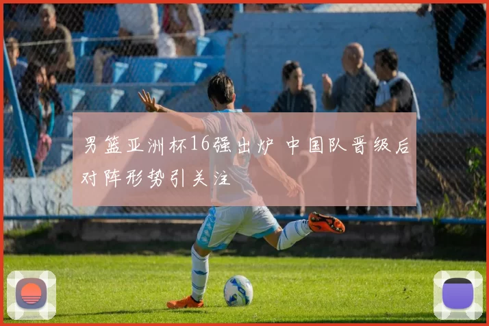 男篮亚洲杯16强出炉 中国队晋级后对阵形势引关注