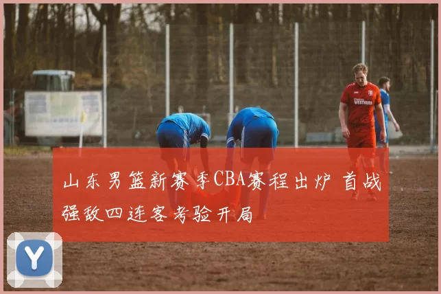 山东男篮新赛季CBA赛程出炉 首战强敌四连客考验开局