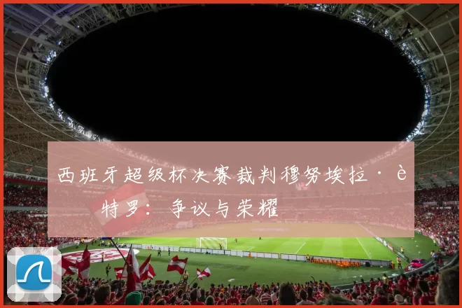 西班牙超级杯决赛裁判穆努埃拉·蒙特罗：争议与荣耀