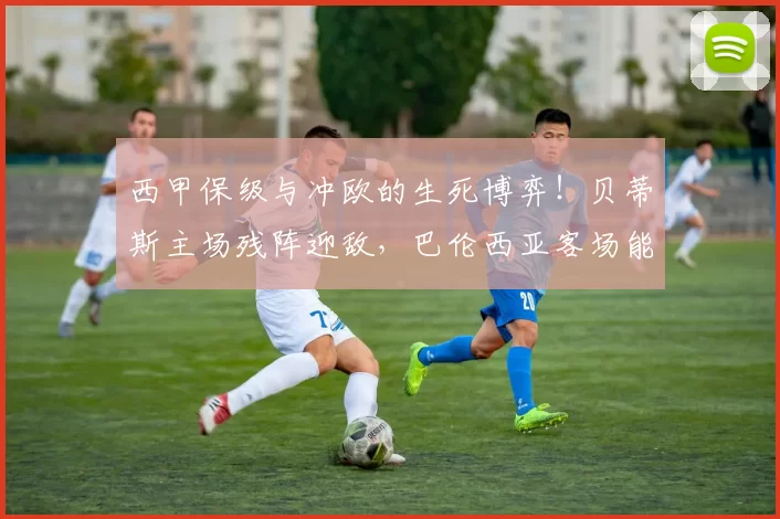 西甲保级与冲欧的生死博弈！贝蒂斯主场残阵迎敌，巴伦西亚客场能否绝境求生？_进攻_核心_防守