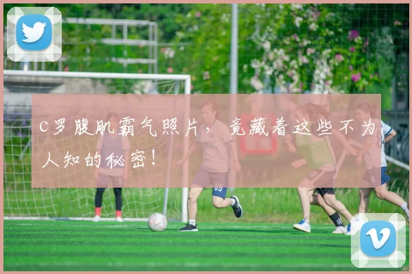 c罗腹肌霸气照片，竟藏着这些不为人知的秘密！