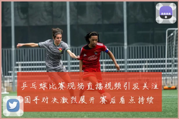 乒乓球比赛现场直播视频引发关注 国手对决激烈展开 赛后看点持续升温