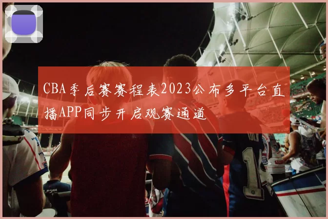 CBA季后赛赛程表2023公布多平台直播APP同步开启观赛通道