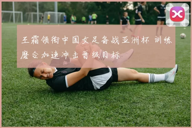 王霜领衔中国女足备战亚洲杯 训练磨合加速冲击晋级目标