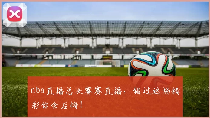 nba直播总决赛赛直播，错过这场精彩你会后悔！