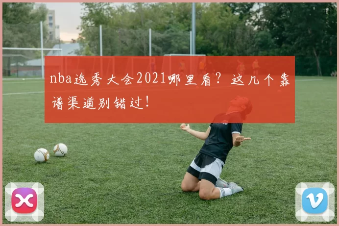 nba选秀大会2021哪里看？这几个靠谱渠道别错过！