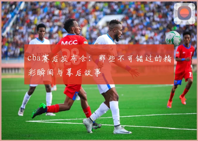 cba赛后发布会：那些不可错过的精彩瞬间与幕后故事