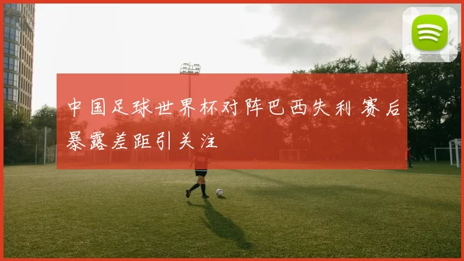 中国足球世界杯对阵巴西失利 赛后暴露差距引关注
