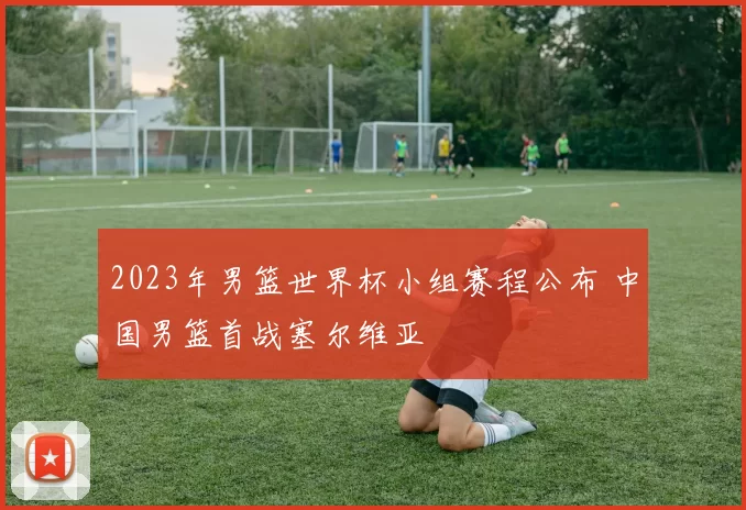 2023年男篮世界杯小组赛程公布 中国男篮首战塞尔维亚