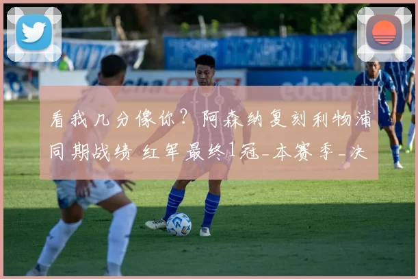 看我几分像你？阿森纳复刻利物浦同期战绩 红军最终1冠_本赛季_决赛_欧冠